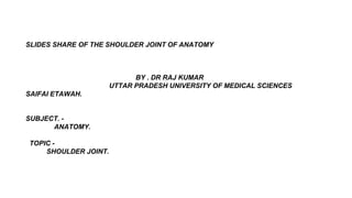 SLIDES SHARE OF THE SHOULDER JOINT OF ANATOMY
BY . DR RAJ KUMAR
UTTAR PRADESH UNIVERSITY OF MEDICAL SCIENCES
SAIFAI ETAWAH.
SUBJECT. -
ANATOMY.
TOPIC -
SHOULDER JOINT.
 