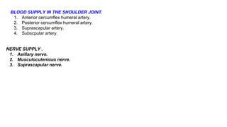 BLOOD SUPPLY IN THE SHOULDER JOINT.
1. Anterior cercumflex humeral artery.
2. Posterior cercumflex humeral artery.
3. Suprascapular artery.
4. Subscpular artery.
NERVE SUPPLY .
1. Axillary nerve.
2. Musculocutenious nerve.
3. Suprascapular nerve.
 