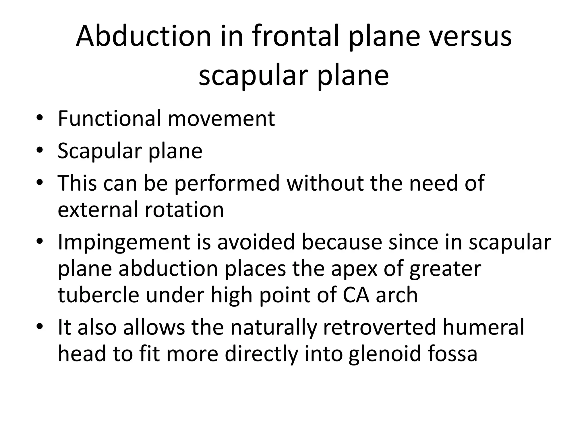 Abduction in frontal plane versus
scapular plane
• Functional movement
• Scapular plane
• This can be performed without the need of
external rotation
• Impingement is avoided because since in scapular
plane abduction places the apex of greater
tubercle under high point of CA arch
• It also allows the naturally retroverted humeral
head to fit more directly into glenoid fossa
 