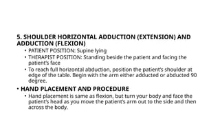 5. SHOULDER HORIZONTAL ADDUCTION (EXTENSION) AND
ADDUCTION (FLEXION)
• PATIENT POSITION: Supine lying
• THERAPIST POSITION: Standing beside the patient and facing the
patient’s face
• To reach full horizontal abduction, position the patient’s shoulder at
edge of the table. Begin with the arm either adducted or abducted 90
degree.
• HAND PLACEMENT AND PROCEDURE
• Hand placement is same as flexion, but turn your body and face the
patient’s head as you move the patient’s arm out to the side and then
across the body.
 