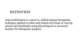 DEFINITION
Joint mobilization is a passive, skilled manual therapeutic
technique applied to joints and related soft tissue at varying
speeds and amplitudes using physiological or accessory
motions for therapeutic purpose.
 