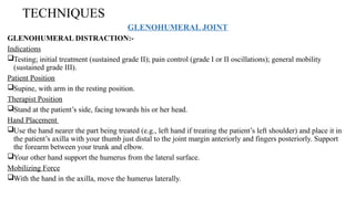TECHNIQUES
GLENOHUMERAL JOINT
GLENOHUMERAL DISTRACTION:-
Indications
Testing; initial treatment (sustained grade II); pain control (grade I or II oscillations); general mobility
(sustained grade III).
Patient Position
Supine, with arm in the resting position.
Therapist Position
Stand at the patient’s side, facing towards his or her head.
Hand Placement
Use the hand nearer the part being treated (e.g., left hand if treating the patient’s left shoulder) and place it in
the patient’s axilla with your thumb just distal to the joint margin anteriorly and fingers posteriorly. Support
the forearm between your trunk and elbow.
Your other hand support the humerus from the lateral surface.
Mobilizing Force
With the hand in the axilla, move the humerus laterally.
 