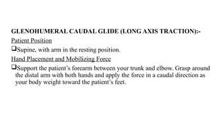GLENOHUMERAL CAUDAL GLIDE (LONG AXIS TRACTION):-
Patient Position
Supine, with arm in the resting position.
Hand Placement and Mobilizing Force
Support the patient’s forearm between your trunk and elbow. Grasp around
the distal arm with both hands and apply the force in a caudal direction as
your body weight toward the patient’s feet.
 