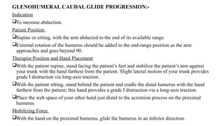 GLENOHUMERAL CAUDAL GLIDE PROGRESSION:-
Indication
To increase abduction.
Patient Position
Supine or sitting, with the arm abducted to the end of its available range.
External rotation of the humerus should be added to the end-range position as the arm
approaches and goes beyond 90.
Therapist Position and Hand Placement
With the patient supine, stand facing the patient’s feet and stabilize the patient’s arm against
your trunk with the hand farthest from the patient. Slight lateral motion of your trunk provides
grade I distraction via long-axis traction.
With the patient sitting, stand behind the patient and cradle the distal humerus with the hand
farthest from the patient; this hand provides a grade I distraction via a long-axis traction.
Place the web space of your other hand just distal to the acromion process on the proximal
humerus.
Mobilizing Force
With the hand on the proximal humerus, glide the humerus in an inferior direction.
 