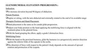 GLENOHUMERAL ELEVATION PROGRESSION:-
Indication
To increase elevation beyond 90 degree of abduction.
Patient Position
Supine or sitting, with the arm abducted and externally rotated to the end of its available range.
Therapist Position and Hand Placement
Hand placement is the same as for caudal glide progression.
Adjust your body position so the hand applying the mobilizing force is aligned with the
treatment plane in the glenoid fossa.
With the hand grasping the elbow, apply a grade I distraction force.
Mobilizing Force
With the hand on the proximal humerus, glide the humerus in a progressively anterior direction
against the inferior folds of the capsule in the axilla.
The direction of force with respect to the patient’s body depends on the amount of upward
rotation and protraction of the scapula.
 