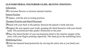 GLENOHUMERAL POSTERIOR GLIDE, RESTING POSITION:-
Indications
To increase flexion; to increase internal rotation.
Patient Position
 Supine, with the arm in resting position.
Therapist Position and Hand Placement
Stand with your back to the patient, between the patient’s trunk and arm.
Support the arm against your trunk, grasping the distal humerus with your lateral
hand. This position provides grade I distraction to the joint.
Place the lateral border of your top hand just distal to the anterior margin of the
joint, with your fingers pointing superiorly. This hand gives the mobilizing force.
Mobilizing Force
Glide the humeral head posteriorly by moving the entire arm as you bend your
knees.
 