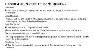 GLENOHUMERAL POSTERIOR GLIDE PROGRESSION:-
Indications
To increase posterior gliding when flexion approaches 90 degree to increase horizontal
adduction.
Patient Position
Supine, with the arm flexed to 90 degree and internally rotated and with the elbow flexed. The
arm may also be placed in horizontal adduction.
Hand Placement
Place padding under the scapula for stabilization.
Place one hand across the proximal surface of the humerus to apply a grade I distraction.
Place your other hand over the patient’s elbow.
A belt placed around your pelvis and the proximal aspect of the patient’s humerus may be used to
apply the distraction force.
Mobilizing Force
Glide the humerus posteriorly by pushing down at the elbow through the long axis of the
humerus.
 