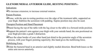 GLENOHUMERALANTERIOR GLIDE, RESTING POSITION:-
Indications
To increase extension; to increase external rotation.
Patient Position
Prone, with the arm in resting position over the edge of the treatment table, supported on
your thigh. Stabilize the acromion with padding. Supine position may also be used.
Therapist Position and Hand Placement
Stand facing the top of the table with the leg closer to the table in a forward stride position.
Support the patient’s arm against your thigh with your outside hand; the arm positioned on
your thigh provides a grade I distraction.
Place the ulnar border of your other hand just distal to the posterior angle of the acromion
process, with your fingers pointing superiorly; this hand gives the mobilizing force.
Mobilizing Force
Glide the humeral head in an anterior and slightly medial direction. Bend both knees so the
entire arm moves anteriorly.
 