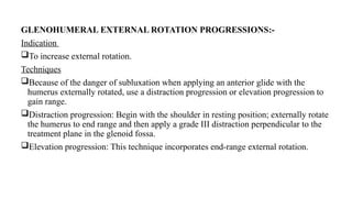 GLENOHUMERAL EXTERNAL ROTATION PROGRESSIONS:-
Indication
To increase external rotation.
Techniques
Because of the danger of subluxation when applying an anterior glide with the
humerus externally rotated, use a distraction progression or elevation progression to
gain range.
Distraction progression: Begin with the shoulder in resting position; externally rotate
the humerus to end range and then apply a grade III distraction perpendicular to the
treatment plane in the glenoid fossa.
Elevation progression: This technique incorporates end-range external rotation.
 