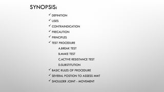 SYNOPSIS:
 DEFINITION
 USES
 CONTRAINDICATION
 PRECAUTION
 PRINCIPLES
 TEST PROCEDURE
A.BREAK TEST
B.MAKE TEST
C.ACTIVE RESISTANCE TEST
D.SUBSTITUTION
 BASIC RULES OF PROCEDURE
 SEVERAL POSTION TO ASSESS MMT
 SHOULDER JOINT - MOVEMENT
 