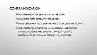 CONTRAINDICATION
INFLAMMATION OR SEVERE PAIN IN THE JOINT
IMMEDIATE POST OPERATIVE CONDITION
FIXED DEFORMITY (EG. CEREBRAL PALSY, MUSCULAR DYSTROPHY)
PATHOLOGICAL CONDITION LIKE ANEURYSM, ARRTHYMIAS,
ANGINA PECTORIS, MYASTHENIA GRAVIS, MYOPATHY,
MALIGNANCY, PULMONARY DISEASE, HTN, EMBOLUS.
 