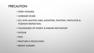 PRECAUTION
oOPEN WOUNDS
oUNHEALED SCARS
oICU WITH MULTIPLE LINES, MONITORS, TRACTION, VENTILATOR &
POSITION RESTRICTION.
oWILLINGNESS OF PATIENT & ENDURE DISCOMFORT
oFATIGUE
oPAIN
oFRACTURE & DISLOCATION
oRECENT SURGERY
 