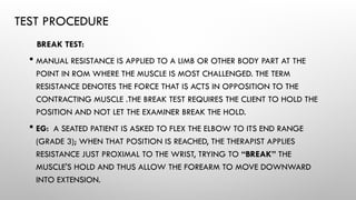TEST PROCEDURE
BREAK TEST:
 MANUAL RESISTANCE IS APPLIED TO A LIMB OR OTHER BODY PART AT THE
POINT IN ROM WHERE THE MUSCLE IS MOST CHALLENGED. THE TERM
RESISTANCE DENOTES THE FORCE THAT IS ACTS IN OPPOSITION TO THE
CONTRACTING MUSCLE .THE BREAK TEST REQUIRES THE CLIENT TO HOLD THE
POSITION AND NOT LET THE EXAMINER BREAK THE HOLD.
 EG: A SEATED PATIENT IS ASKED TO FLEX THE ELBOW TO ITS END RANGE
(GRADE 3); WHEN THAT POSITION IS REACHED, THE THERAPIST APPLIES
RESISTANCE JUST PROXIMAL TO THE WRIST, TRYING TO “BREAK” THE
MUSCLE'S HOLD AND THUS ALLOW THE FOREARM TO MOVE DOWNWARD
INTO EXTENSION.
 