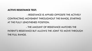 ACTIVE RESISTANCE TEST:
- RESISTANCE IS APPLIED OPPOSITE THE ACTIVELY
CONTRACTING MOVEMENT THROUGHOUT THE RANGE, STARTING
AT THE FULLY LENGTHENED POSITION.
- THE AMOUNT OF RESISTANCE MATCHES THE
PATIENT'S RESISTANCE BUT ALLOWS THE JOINT TO MOVE THROUGH
THE FULL RANGE.
 
