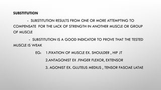 SUBSTITUTION
- SUBSTITUTION RESULTS FROM ONE OR MORE ATTEMPTING TO
COMPENSATE FOR THE LACK OF STRENGTH IN ANOTHER MUSCLE OR GROUP
OF MUSCLE
- SUBSTITUTION IS A GOOD INDICATOR TO PROVE THAT THE TESTED
MUSCLE IS WEAK
EG: 1.FIXATION OF MUSCLE EX. SHOULDER , HIP JT
2.ANTAGONIST EX .FINGER FLEXOR, EXTENSOR
3. AGONIST EX. GLUTEUS MEDIUS , TENSOR FASCIAE LATAE
 