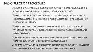 BASIC RULES OF PROCEDURE
 PLACE THE SUBJECT IN A POSITION THAT OFFERS THE BEST FIXATION OF THE
BODY AS A WHOLE (USUALLY SUPINE, PRONE, OR SIDE-LYING).
STABILIZE THE PART PROXIMAL TO THE TESTED PART OR, AS IN THE CASE OF
THE HAND, ADJACENT TO THE TESTED PART. STABILIZATION IS NECESSARY FOR
SPECIFICITY IN TESTING.
 PLACE THE PART TO BE TESTED IN PRECISE ANTIGRAVITY TEST POSITION,
WHENEVER APPROPRIATE, TO HELP ELICIT THE DESIRED MUSCLE ACTION AND
AID IN GRADING.
USE TEST MOVEMENTS IN THE HORIZONTAL PLANE WHEN TESTING MUSCLES
THAT ARE TOO WEAK TO FUNCTION AGAINST GRAVITY.
USE TEST MOVEMENTS IN ANTIGRAVITY POSITIONS FOR MOST TRUNK MUSCLE
TESTS IN WHICH BODY WEIGHT OFFERS SUFFICIENT RESISTANCE.
 