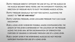 APPLY PRESSURE DIRECTLY OPPOSITE THE LINE OF PULL OF THE MUSCLE OR
THE MUSCLE SEGMENT BEING TESTED. LIKE THE ANTIGRAVITY POSITION, THE
DIRECTION OF PRESSURE HELPS TO ELICIT THE DESIRED MUSCLE ACTION.
APPLY PRESSURE GRADUALLY BUT NOT TOO SLOWLY, ALLOWING THE
SUBJECT TO "GET SET AND HOLD."
APPLY UNIFORM PRESSURE; AVOID LOCALIZED PRESSURE THAT CAN CAUSE
DISCOMFORT.
USE A LONG LEVER WHENEVER POSSIBLE, UNLESS CONTRAINDICATED. THE
LENGTH OF THE LEVER IS DETERMINED BY THE LOCATION OF THE PRESSURE
ALONG THE LEVER ARM. BETTER DISCRIMINATION OF STRENGTH FOR
PURPOSES OF GRADING IS OBTAINED THROUGH USE OF A LONG LEVER.
USE A SHORT LEVER IF THE INTERVENING MUSCLES DO NOT PROVIDE
SUFFICIENT FIXATION FOR USE OF A LONG LEVER.
 