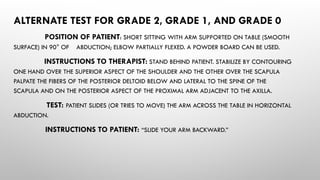 ALTERNATE TEST FOR GRADE 2, GRADE 1, AND GRADE 0
POSITION OF PATIENT: SHORT SITTING WITH ARM SUPPORTED ON TABLE (SMOOTH
SURFACE) IN 90° OF ABDUCTION; ELBOW PARTIALLY FLEXED. A POWDER BOARD CAN BE USED.
INSTRUCTIONS TO THERAPIST: STAND BEHIND PATIENT. STABILIZE BY CONTOURING
ONE HAND OVER THE SUPERIOR ASPECT OF THE SHOULDER AND THE OTHER OVER THE SCAPULA
PALPATE THE FIBERS OF THE POSTERIOR DELTOID BELOW AND LATERAL TO THE SPINE OF THE
SCAPULA AND ON THE POSTERIOR ASPECT OF THE PROXIMAL ARM ADJACENT TO THE AXILLA.
TEST: PATIENT SLIDES (OR TRIES TO MOVE) THE ARM ACROSS THE TABLE IN HORIZONTAL
ABDUCTION.
INSTRUCTIONS TO PATIENT: “SLIDE YOUR ARM BACKWARD.”
 