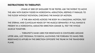 INSTRUCTIONS TO THERAPIST:
- STAND AT SIDE OF SHOULDER TO BE TESTED. ASK THE PATIENT TO MOVE
THE ARM WITH ELBOW FLEXED IN HORIZONTAL ADDUCTION, KEEPING IT PARALLEL TO
THE FLOOR WITHOUT ROTATION, CHECKING THE RANGE OF MOTION.
- IF THE ARM MOVES ACROSS THE BODY IN A DIAGONAL MOTION, TEST
THE STERNAL AND CLAVICULAR HEADS OF THE MUSCLE SEPARATELY. IF FULL RANGE IS
PRESENT IN A HORIZONTAL ADDUCTED DIRECTION (GRADE 3), TEST THE WHOLE
MUSCLE TOGETHER.
- THERAPIST'S HAND USED FOR RESISTANCE IS CONTOURED AROUND
UPPER ARM, JUST PROXIMAL TO ELBOW, ALLOWING THE FOREARM TO HANG FREE.
RESISTANCE IS APPLIED IN THE DIRECTION OPPOSITE THE TRUNK IN THE TRANSVERSE
PLANE.
 