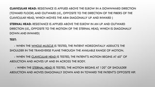 CLAVICULAR HEAD: RESISTANCE IS APPLIED ABOVE THE ELBOW IN A DOWNWARD DIRECTION
(TOWARD FLOOR) AND OUTWARD (I.E., OPPOSITE TO THE DIRECTION OF THE FIBERS OF THE
CLAVICULAR HEAD, WHICH MOVES THE ARM DIAGONALLY UP AND INWARD )
STERNAL HEAD: RESISTANCE IS APPLIED ABOVE THE ELBOW IN AN UP AND OUTWARD
DIRECTION (I.E., OPPOSITE TO THE MOTION OF THE STERNAL HEAD, WHICH IS DIAGONALLY
DOWN AND INWARD)
TEST:
- WHEN THE WHOLE MUSCLE IS TESTED, THE PATIENT HORIZONTALLY ADDUCTS THE
SHOULDER IN THE TRANSVERSE PLANE THROUGH THE AVAILABLE RANGE OF MOTION.
- WHEN THE CLAVICULAR HEAD IS TESTED, THE PATIENT'S MOTION BEGINS AT 60° OF
ABDUCTION AND MOVES UP AND IN ACROSS THE BODY.
- WHEN THE STERNAL HEAD IS TESTED, THE MOTION BEGINS AT 120° OF SHOULDER
ABDUCTION AND MOVES DIAGONALLY DOWN AND IN TOWARD THE PATIENT'S OPPOSITE HIP.
 
