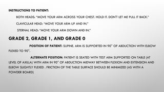INSTRUCTIONS TO PATIENT:
BOTH HEADS: “MOVE YOUR ARM ACROSS YOUR CHEST. HOLD IT. DON'T LET ME PULL IT BACK.”
CLAVICULAR HEAD: “MOVE YOUR ARM UP AND IN.”
STERNAL HEAD: “MOVE YOUR ARM DOWN AND IN.”
GRADE 2, GRADE 1, AND GRADE 0
POSITION OF PATIENT: SUPINE. ARM IS SUPPORTED IN 90° OF ABDUCTION WITH ELBOW
FLEXED TO 90°.
ALTERNATE POSITION: PATIENT IS SEATED WITH TEST ARM SUPPORTED ON TABLE (AT
LEVEL OF AXILLA) WITH ARM IN 90° OF ABDUCTION MIDWAY BETWEEN FLEXION AND EXTENSION AND
ELBOW SLIGHTLY FLEXED . FRICTION OF THE TABLE SURFACE SHOULD BE MINIMIZED (AS WITH A
POWDER BOARD)
 
