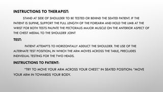 INSTRUCTIONS TO THERAPIST:
STAND AT SIDE OF SHOULDER TO BE TESTED OR BEHIND THE SEATED PATIENT. IF THE
PATIENT IS SUPINE, SUPPORT THE FULL LENGTH OF THE FOREARM AND HOLD THE LIMB AT THE
WRIST FOR BOTH TESTS PALPATE THE PECTORALIS MAJOR MUSCLE ON THE ANTERIOR ASPECT OF
THE CHEST MEDIAL TO THE SHOULDER JOINT
TEST:
PATIENT ATTEMPTS TO HORIZONTALLY ADDUCT THE SHOULDER. THE USE OF THE
ALTERNATE TEST POSITION, IN WHICH THE ARM MOVES ACROSS THE TABLE, PRECLUDES
INDIVIDUAL TESTING FOR THE TWO HEADS.
INSTRUCTIONS TO PATIENT:
“TRY TO MOVE YOUR ARM ACROSS YOUR CHEST.” IN SEATED POSITION: “MOVE
YOUR ARM IN TOWARDS YOUR BODY.
 