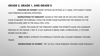 GRADE 2, GRADE 1, AND GRADE 0
POSITION OF PATIENT: SHORT SITTING OR SITTING AT A TABLE, WITH ELBOW FLEXED
AND FOREARM IN NEUTRAL ROTATION.
INSTRUCTIONS TO THERAPIST: STAND AT TEST SIDE OR SIT ON LOW STOOL. ONE
HAND STABILIZES THE FOREARM WHILE THE OTHER HAND PALPATES FOR THE TENDON OF THE
SUBSCAPULARIS, DEEP IN THE AXILLA (FIG. 5.95).
( NOTE: THE HAND OF THE THERAPIST UNDER THE PATIENT'S HAND WILL ELIMINATE
FRICTION IN THE GRADE 2 TEST IF A FLAT SURFACE IS BEING USED. ALTERNATIVELY, A POWDER
BOARD CAN BE USED. )
TEST: PATIENT ATTEMPTS TO INTERNALLY ROTATE ARM, PULLING FOREARM TOWARD
TRUNK.
INSTRUCTIONS TO PATIENT: “TRY TO PULL YOUR FOREARM TOWARD YOUR STOMACH.”
 