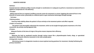 ASSISTED EXERCISE
Definition:
Assisted exercise is defined as When muscle strength or coordination is in adequate to perform a movement an external force is
applied to compensate for the deficiency.
Principles:
Adding external force to augment insuffient muscular action for movement or control. Applying this external force in the
direction of muscle action, potentially at a different point to gain mechanical advantage through leverage.
Technique:
1.Starting position:
Ensuring body stability allows the patient to focus entirely on the movement pattern and effort required.
2.Pattern of movement:
The patient must thoroughly understand the movement, which can be taught through passive movement or for limb
movements, by actively moving opposite limb.
3.Fixation:
Adequate fixation of the bone of origin of the prime movers improves their efficiency.
4.Support:
Reducing the load on weakened muscles through various means like a physiotherapists hands, slings, or specialized
equipment, allowing for effective movement in the most suitable plane.
5.Antagonistic muscles:
Minimizing tension in antagonistic muscles to ensure optimal starting positions for movement, thereby facilitating the
primary movement.
 