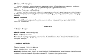 6.Traction and Assisting force:
Utilizing preliminary stretching (traction) to elicit the myotatic reflex and applying an assisting force in the
direction Of movement, often manually by a physiotherapist, to augment muscle action.
7.Charector of movement and Repetitions:
Efficient voluntary movement is smooth and requires patient attention. Speed depends on muscle type and
load.Repetitions are determined by the need to avoid muscle fatigue, requiring understanding of the underlying
weakness.
8.Patient cooperation:
Essential for achieving controlled active movement without assistance. Encouragement and visible
results aid patient effort.
EXERCISES
9.Elevators of scapulae
Assisted exercise: In eliminating gravity
Patient position: supine lying
Procedure: Therapist giving applying pressure under the folded elbows (elbow flexion) which leads to shoulder
shrugging (elevation
2.Depressors of scapulae
Assisted exercise: In eliminating gravity
Patient position: supine or side lying
Procedure: Therapist 1 hand support the elbow and other hand placed inferior angle of scapula. Therapist assists
downward movement (scapular depression) gently while the patient attempts the motion.
 