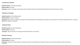 3.Protractors of scapulae
Assisted exercise: In eliminating gravity
Patient position: side lying
Procedure: patient in side lying and therapist assists forward movement of shoulder gently while the patient attempts the motion.
4.Retractors of scapulae
Assisted exercise: In eliminating gravity.
Patient position: sitting or standing.
Procedure: ask him or her to addict the shoulder with 90° flexed elbow and laterally rotate, therapist one hand assist this movement while other hand on scapula
palpate the retraction of scapula.
5.Shoulder flexors
Assisted exercise: In eliminating gravity
Patient position: side lying
Procedure: with the assistance of therapist hand shoulder flexion can be done.
6.Shoulder extensors
Assisted exercise: In eliminating gravity
Patient position: side lying
Procedure: Therapist one hand support the shoulder and other hand placed over the patient forearm and wrist then therapist assists the extension
movement.
 