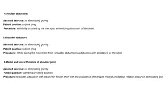7.shoulder abductors
Assisted exercise: In eliminating gravity
Patient position: supine lying
Procedure: with fully assisted by the therapist while doing abduction of shoulder.
8.shoulder adductors
Assisted exercise: In eliminating gravity .
Patient position: supine lying
Procedure: While doing the movement from shoulder abduction to adduction with assistance of therapist.
9.Medial and lateral Rotators of shoulder joint
Assisted exercise: In eliminating gravity
Patient position: standing or sitting position
Procedure: shoulder adduction with elbow 90° flexion then with the assistance of therapist medial and lateral rotation occurs in eliminating grav
 