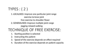 TECHNIQUE OF FREE EXERCISE:
1. LOCALISED: Improve one particular joint range
exercise to knee joint
free exercise to shoulder flexor
2. GENERALISED: Improve multiple joint range
jogging relaxed walking
TYPES : ( 2 )
1. Starting position is selected
2. Instructing the patient
3. Speed of the exercise depends on effect required
4. Duration of the exercise depends on patient capacity
 