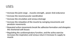 USES:
• Increase the joint range , muscles strength, power And endurance
• Increase the neuromuscular coordination
• Increase the circulation and venous drainage
• Increase the relaxation of the muscle by swinging movements and
pendular movements
• Repeated active movements break the adhesion formation and elongates
the shortened soft tissues
• Regulating the cardiorespiratory function, and the active exercise
increases the respiratory and venous return it Increase O2 supply to
muscle
 