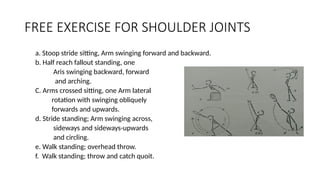 FREE EXERCISE FOR SHOULDER JOINTS
a. Stoop stride sitting, Arm swinging forward and backward.
b. Half reach fallout standing, one
Aris swinging backward, forward
and arching.
C. Arms crossed sitting, one Arm lateral
rotation with swinging obliquely
forwards and upwards.
d. Stride standing; Arm swinging across,
sideways and sideways-upwards
and circling.
e. Walk standing; overhead throw.
f. Walk standing; throw and catch quoit.
 