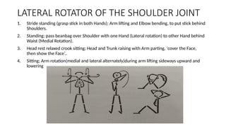 1. Stride standing (grasp stick in both Hands); Arm lifting and Elbow bending, to put stick behind
Shoulders.
2. Standing; pass beanbag over Shoulder with one Hand (Lateral rotation) to other Hand behind
Waist (Medial Rotation).
3. Head rest relaxed crook sitting; Head and Trunk raising with Arm parting, 'cover the Face,
then show the Face’..
4. Sitting; Arm rotation(medial and lateral alternately)during arm lifting sideways upward and
lowering
LATERAL ROTATOR OF THE SHOULDER JOINT
 
