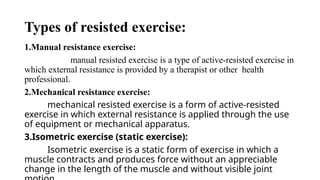Types of resisted exercise:
1.Manual resistance exercise:
manual resisted exercise is a type of active-resisted exercise in
which external resistance is provided by a therapist or other health
professional.
2.Mechanical resistance exercise:
mechanical resisted exercise is a form of active-resisted
exercise in which external resistance is applied through the use
of equipment or mechanical apparatus.
3.Isometric exercise (static exercise):
Isometric exercise is a static form of exercise in which a
muscle contracts and produces force without an appreciable
change in the length of the muscle and without visible joint
 