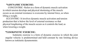 4.DYNAMIC EXERCISE:
CONCENTRIC- Refers to a form of dynamic muscle activation
in which tension develops and physical shortening of the muscle
occurs as an external resistance is overcome by internal force, as when
lifting a weight.
ECCENTRIC- It involves dynamic muscle activation and tension
production that is below the level of external resistance so that
physical lengthening of the muscle occurs as it controls the load, as
when lowering a weight.
5.ISOKINETIC EXERCISE:
Isokinetic exercise is a form of dynamic exercise in which the joint
angular velocity is predetermined and held constant by rate limiting device
known as isokinetic dynamometer.
 
