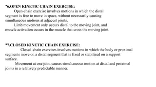7.CLOSED KINETIC CHAIN EXERCISE:
Closed-chain exercises involves motions in which the body or proximal
segments move on a distal segment that is fixed or stabilized on a support
surface.
Movement at one joint causes simultaneous motion at distal and proximal
joints in a relatively predictable manner.
6.OPEN KINETIC CHAIN EXERCISE:
Open-chain exercise involves motions in which the distal
segment is free to move in space, without necessarily causing
simultaneous motions at adjacent joints.
Limb movement only occurs distal to the moving joint, and
muscle activation occurs in the muscle that cross the moving joint.
 