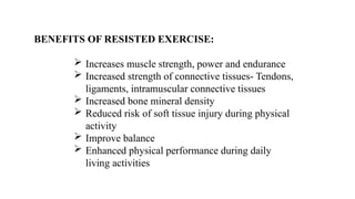 BENEFITS OF RESISTED EXERCISE:
 Increases muscle strength, power and endurance
 Increased strength of connective tissues- Tendons,
ligaments, intramuscular connective tissues
 Increased bone mineral density
 Reduced risk of soft tissue injury during physical
activity
 Improve balance
 Enhanced physical performance during daily
living activities
 