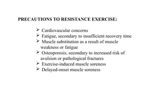 PRECAUTIONS TO RESISTANCE EXERCISE:
 Cardiovascular concerns
 Fatigue, secondary to insufficient recovery time
 Muscle substitution as a result of muscle
weakness or fatigue
 Osteoporosis, secondary to increased risk of
avulsion or pathological fractures
 Exercise-induced muscle soreness
 Delayed-onset muscle soreness
 