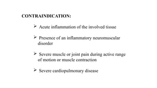 CONTRAINDICATION:
 Acute inflammation of the involved tissue
 Presence of an inflammatory neuromuscular
disorder
 Severe muscle or joint pain during active range
of motion or muscle contraction
 Severe cardiopulmonary disease
 