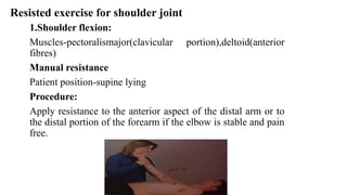 Resisted exercise for shoulder joint
1.Shoulder flexion:
Muscles-pectoralismajor(clavicular portion),deltoid(anterior
fibres)
Manual resistance
Patient position-supine lying
Procedure:
Apply resistance to the anterior aspect of the distal arm or to
the distal portion of the forearm if the elbow is stable and pain
free.
 