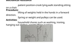Mechanical resistance
patient position-crook lying,walk standing,sitting
on a chair.
Procedure:
lifting of weights held in the hands in a forward
direction.
Spring or weight and pulleys can be used.
Activities:
household chores such as washing, ironing,
hanging out clothes ,weight lifting,painting
 