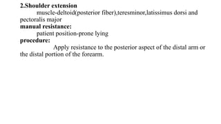 2.Shoulder extension
muscle-deltoid(posterior fiber),teresminor,latissimus dorsi and
pectoralis major
manual resistance:
patient position-prone lying
procedure:
Apply resistance to the posterior aspect of the distal arm or
the distal portion of the forearm.
 