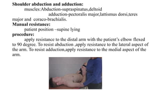 Shoulder abduction and adduction:
muscles:Abduction-supraspinatus,deltoid
adduction-pectoralis major,lattismus dorsi,teres
major and coraco-brachialis.
Manual resistance:
patient position –supine lying
procedure:
apply resistance to the distal arm with the patient’s elbow flexed
to 90 degree. To resist abduction ,apply resistance to the lateral aspect of
the arm. To resist adduction,apply resistance to the medial aspect of the
arm.
 