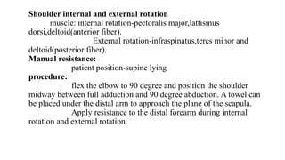Shoulder internal and external rotation
muscle: internal rotation-pectoralis major,lattismus
dorsi,deltoid(anterior fiber).
External rotation-infraspinatus,teres minor and
deltoid(posterior fiber).
Manual resistance:
patient position-supine lying
procedure:
flex the elbow to 90 degree and position the shoulder
midway between full adduction and 90 degree abduction. A towel can
be placed under the distal arm to approach the plane of the scapula.
Apply resistance to the distal forearm during internal
rotation and external rotation.
 