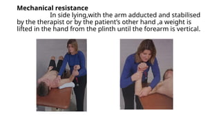 Mechanical resistance
In side lying,with the arm adducted and stabilised
by the therapist or by the patient’s other hand ,a weight is
lifted in the hand from the plinth until the forearm is vertical.
 