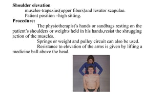 Shoulder elevation
muscles-trapezius(upper fibers)and levator scapulae.
Patient position –high sitting.
Procedure:
The physiotherapist’s hands or sandbags resting on the
patient’s shoulders or weights held in his hands,resist the shrugging
action of the muscles.
Springs or weight and pulley circuit can also be used.
Resistance to elevation of the arms is given by lifting a
medicine ball above the head.
 