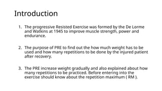 Introduction
1. The progressive Resisted Exercise was formed by the De Lorme
and Watkins at 1945 to improve muscle strength, power and
endurance.
2. The purpose of PRE to find out the how much weight has to be
used and how many repetitions to be done by the injured patient
after recovery.
3. The PRE increase weight gradually and also explained about how
many repetitions to be practiced. Before entering into the
exercise should know about the repetition maximum ( RM ).
 