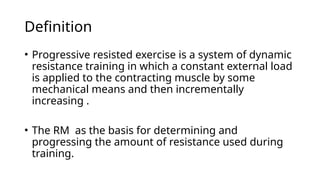 Definition
• Progressive resisted exercise is a system of dynamic
resistance training in which a constant external load
is applied to the contracting muscle by some
mechanical means and then incrementally
increasing .
• The RM as the basis for determining and
progressing the amount of resistance used during
training.
 
